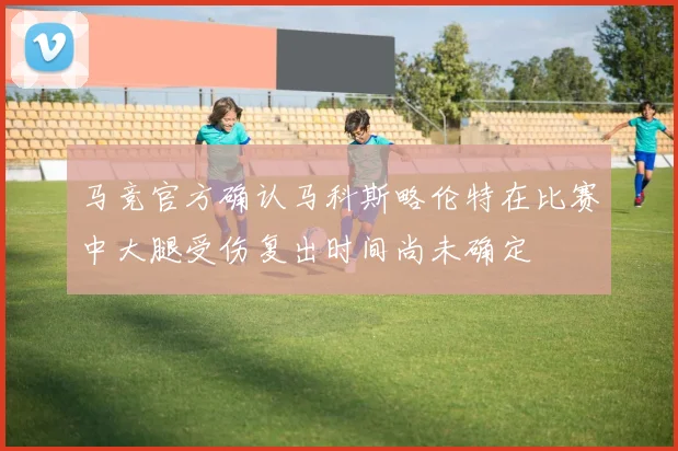 马竞官方确认马科斯略伦特在比赛中大腿受伤复出时间尚未确定
