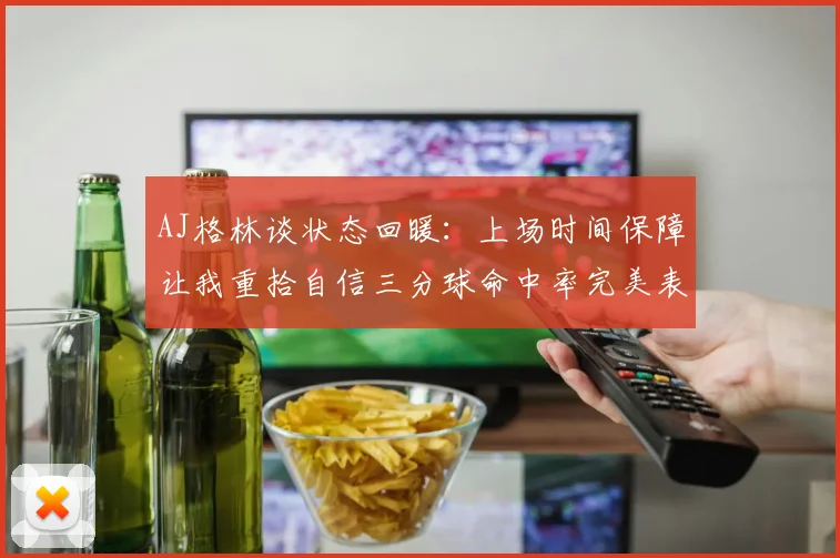 AJ格林谈状态回暖：上场时间保障让我重拾自信三分球命中率完美表现