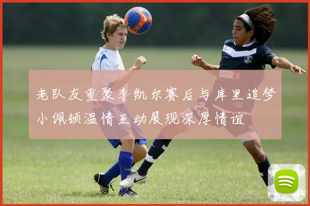 老队友重聚李凯尔赛后与库里追梦小佩顿温情互动展现深厚情谊