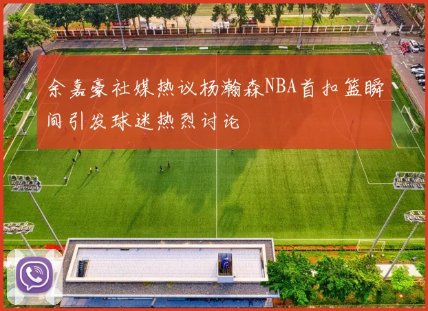 余嘉豪社媒热议杨瀚森NBA首扣篮瞬间引发球迷热烈讨论