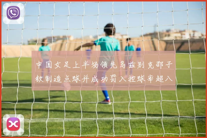 中国女足上半场领先乌兹别克邵子钦制造点球并成功罚入控球率超八成