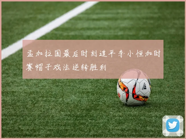 孟加拉国最后时刻追平李小恒加时赛帽子戏法逆转胜利