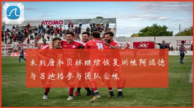 米利唐和贝林继续恢复训练阿诺德与吕迪格参与团队合练