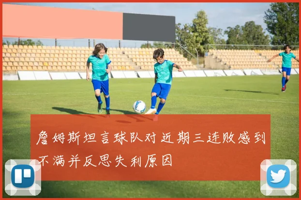 詹姆斯坦言球队对近期三连败感到不满并反思失利原因
