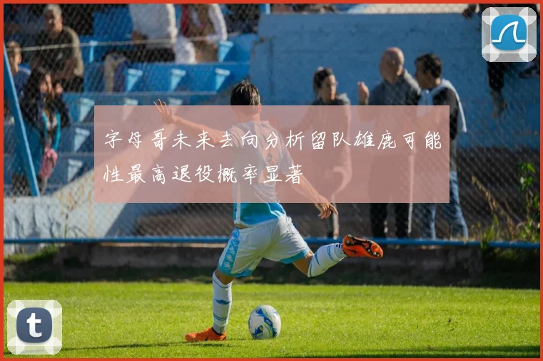 字母哥未来去向分析留队雄鹿可能性最高退役概率显著