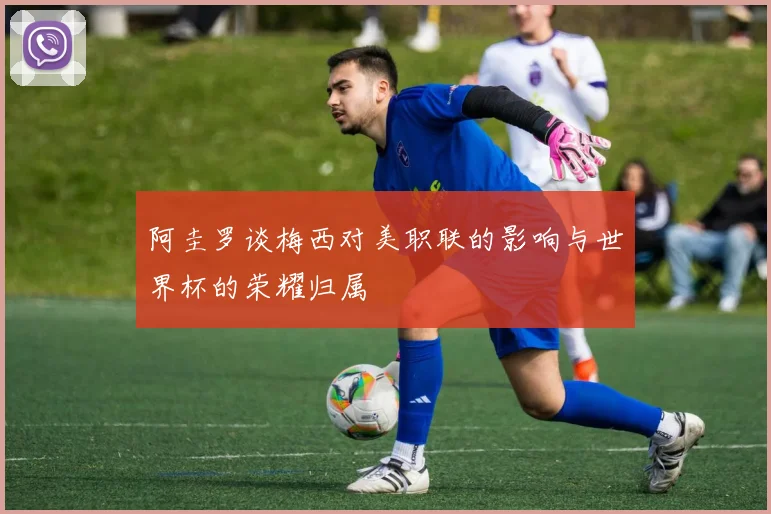 阿圭罗谈梅西对美职联的影响与世界杯的荣耀归属
