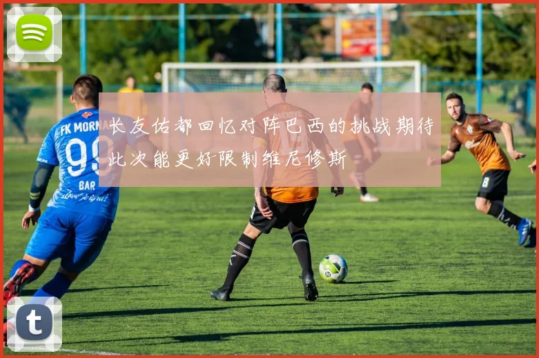 长友佑都回忆对阵巴西的挑战期待此次能更好限制维尼修斯