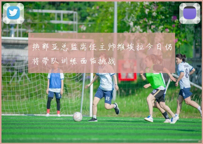 热那亚总监离任主帅维埃拉今日仍将带队训练面临挑战