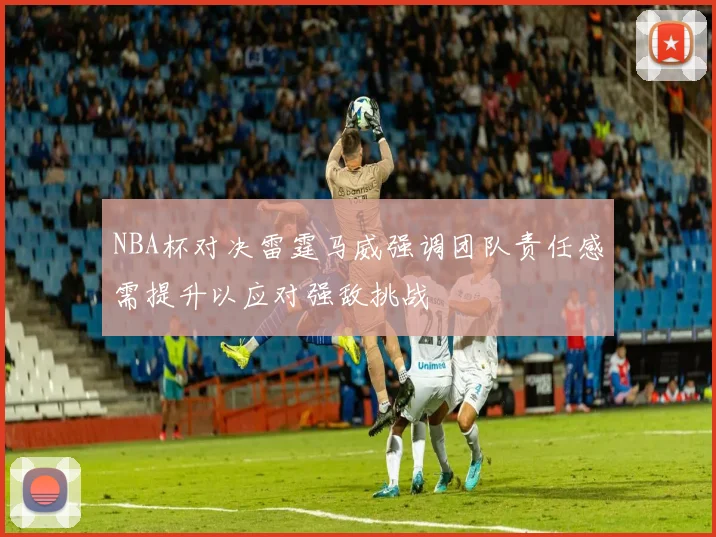 NBA杯对决雷霆马威强调团队责任感需提升以应对强敌挑战