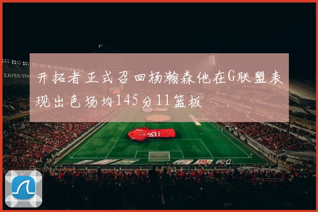 开拓者正式召回杨瀚森他在G联盟表现出色场均145分11篮板