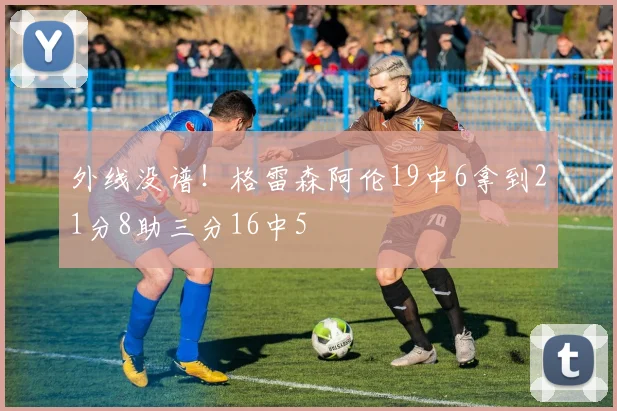 外线没谱！格雷森阿伦19中6拿到21分8助三分16中5