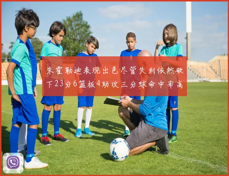 朱霍勒迪表现出色尽管失利依然砍下23分6篮板4助攻三分球命中率高达50