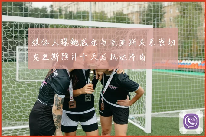 媒体人曝鲍威尔与克里斯关系密切克里斯预计十天后抵达济南