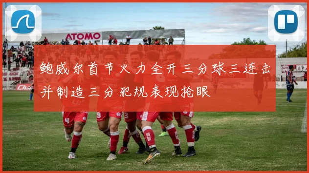 鲍威尔首节火力全开三分球三连击并制造三分犯规表现抢眼