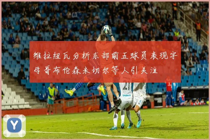 维拉纽瓦分析东部前五球员表现字母哥布伦森米切尔等人引关注