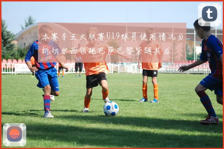 本赛季五大联赛U19球员使用情况分析切尔西领跑巴萨巴黎紧随其后