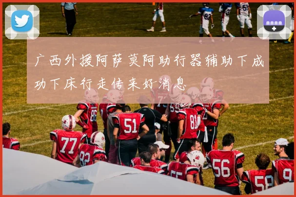 广西外援阿萨莫阿助行器辅助下成功下床行走传来好消息