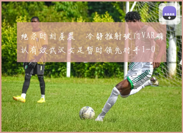 绝杀时刻姜晨璟冷静推射破门VAR确认有效武汉女足暂时领先对手1-0