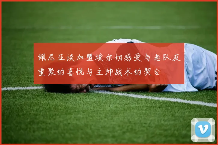 佩尼亚谈加盟埃尔切感受与老队友重聚的喜悦与主帅战术的契合