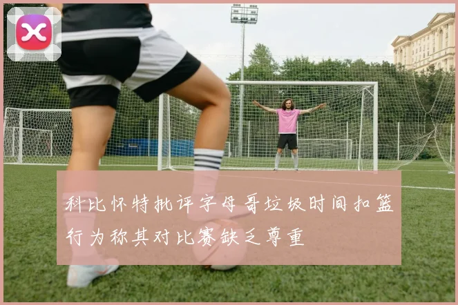 科比怀特批评字母哥垃圾时间扣篮行为称其对比赛缺乏尊重