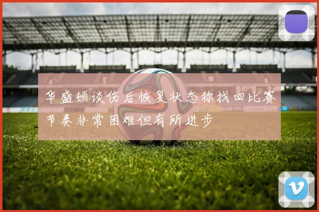 华盛顿谈伤后恢复状态称找回比赛节奏非常困难但有所进步