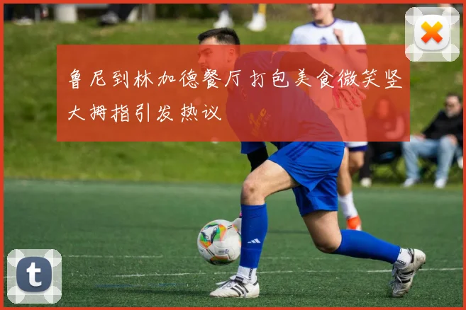 鲁尼到林加德餐厅打包美食微笑竖大拇指引发热议