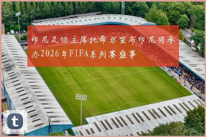印尼足协主席托希尔宣布印尼将承办2026年FIFA系列赛盛事