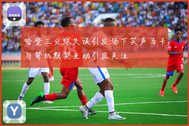 哈登三分球失误引发场下笑声马卡与弩机默契互动引发关注