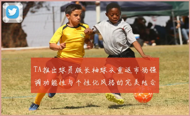 TA推出球员版长袖球衣重返市场强调功能性与个性化风格的完美结合