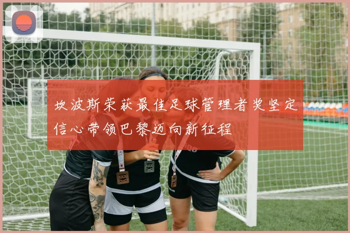 坎波斯荣获最佳足球管理者奖坚定信心带领巴黎迈向新征程
