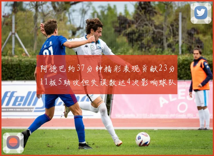 阿德巴约37分钟精彩表现贡献23分11板5助攻但失误数达4次影响球队表现
