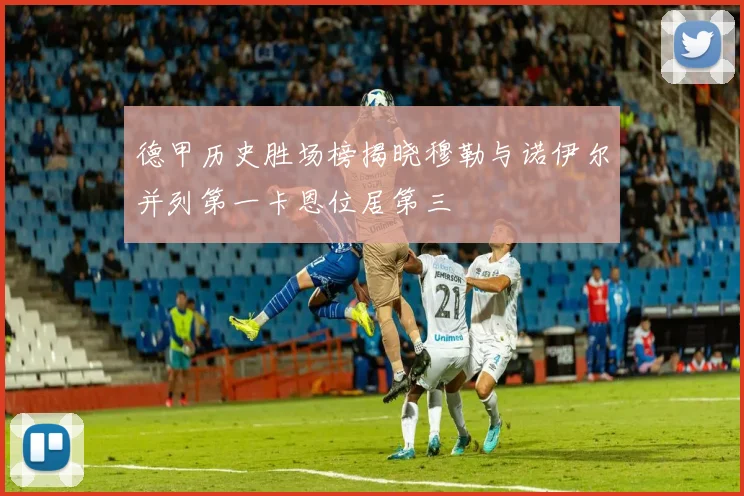 德甲历史胜场榜揭晓穆勒与诺伊尔并列第一卡恩位居第三