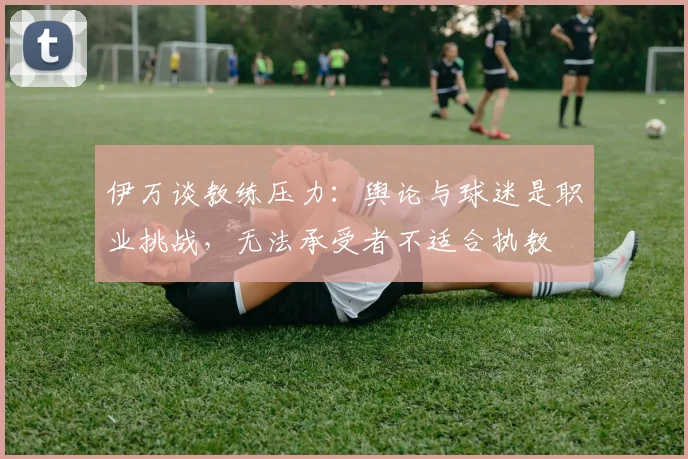 伊万谈教练压力：舆论与球迷是职业挑战，无法承受者不适合执教