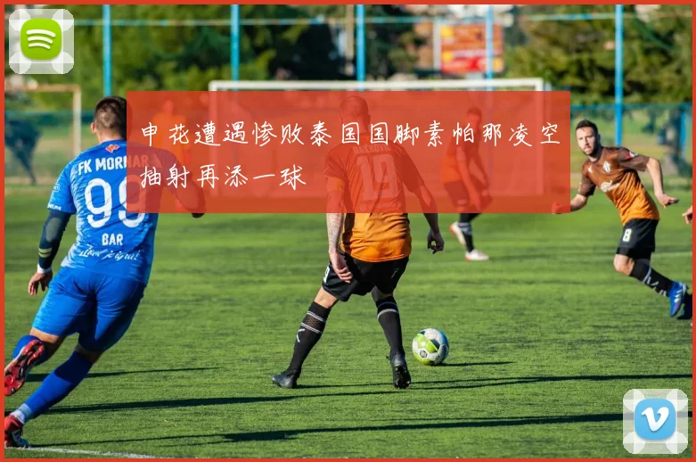 申花遭遇惨败泰国国脚素帕那凌空抽射再添一球