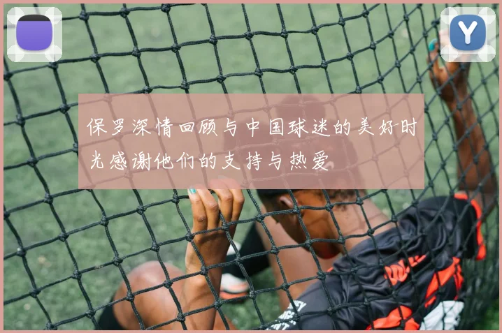 保罗深情回顾与中国球迷的美好时光感谢他们的支持与热爱