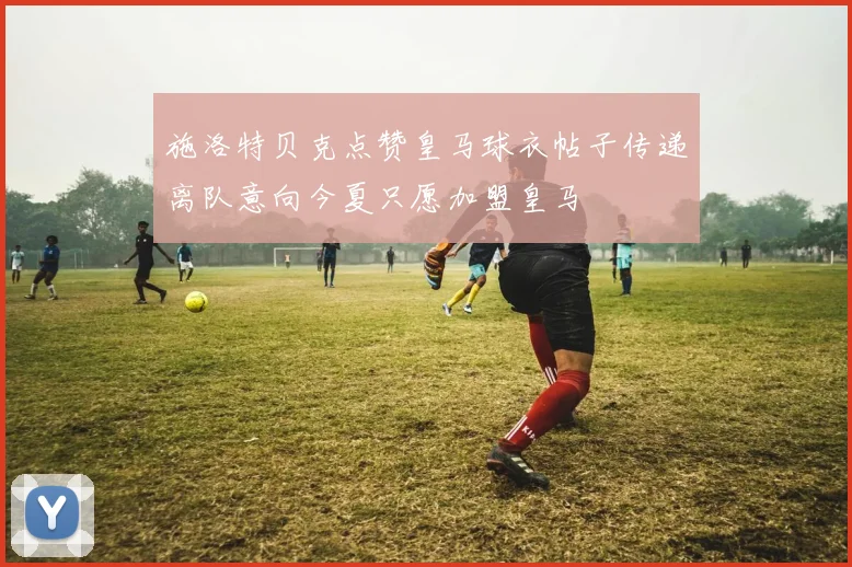 施洛特贝克点赞皇马球衣帖子传递离队意向今夏只愿加盟皇马