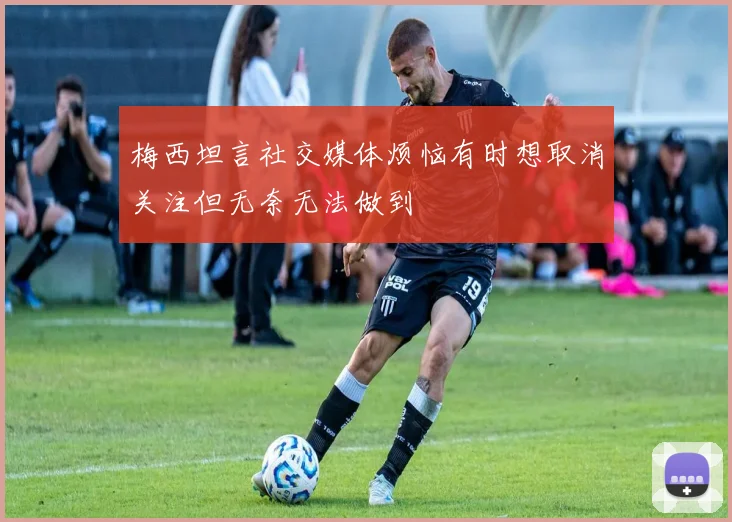 梅西坦言社交媒体烦恼有时想取消关注但无奈无法做到